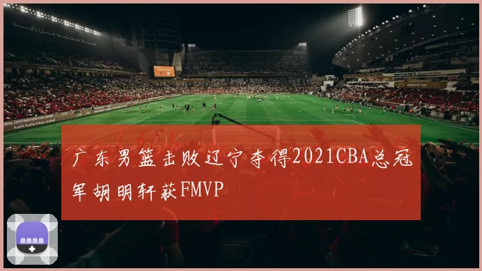 广东男篮击败辽宁夺得2021CBA总冠军胡明轩获FMVP