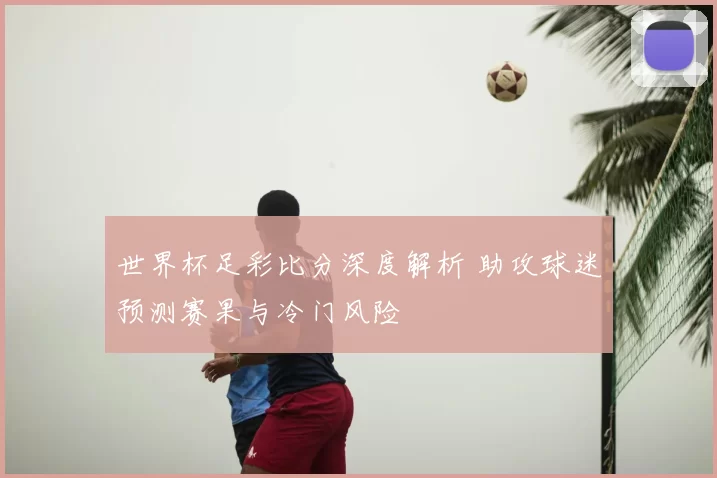 世界杯足彩比分深度解析 助攻球迷预测赛果与冷门风险