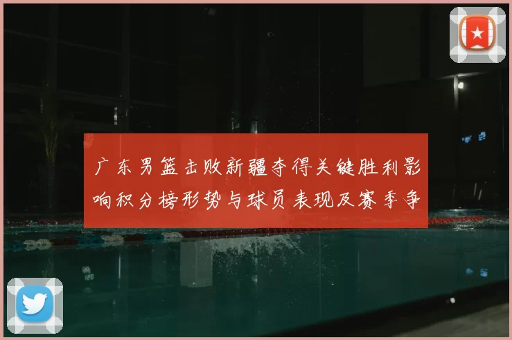 广东男篮击败新疆夺得关键胜利影响积分榜形势与球员表现及赛季争夺态势