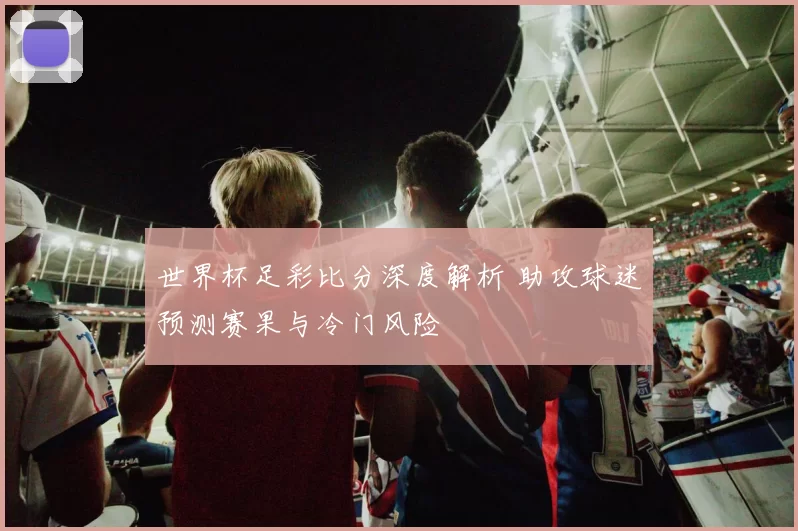 世界杯足彩比分深度解析 助攻球迷预测赛果与冷门风险