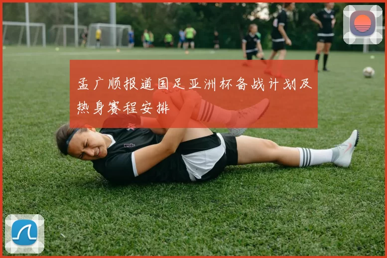 孟广顺报道国足亚洲杯备战计划及热身赛程安排