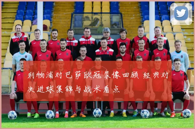 利物浦对巴萨欧冠录像回顾 经典对决进球集锦与战术看点