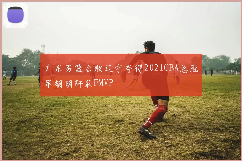 广东男篮击败辽宁夺得2021CBA总冠军胡明轩获FMVP