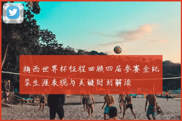 梅西世界杯征程回顾四届参赛全纪录生涯表现与关键时刻解读