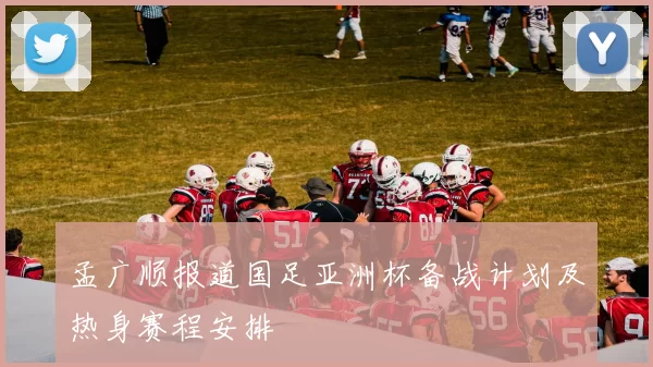 孟广顺报道国足亚洲杯备战计划及热身赛程安排