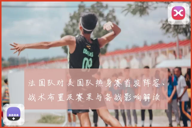法国队对美国队热身赛首发阵容、战术布置及赛果与备战影响解读
