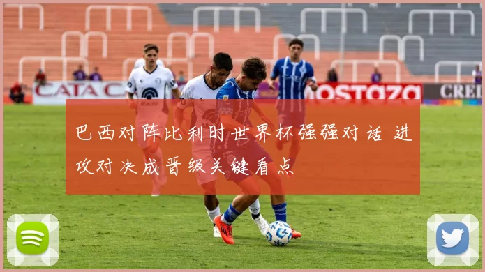 巴西对阵比利时世界杯强强对话 进攻对决成晋级关键看点