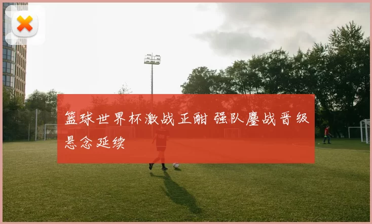 篮球世界杯激战正酣 强队鏖战晋级悬念延续