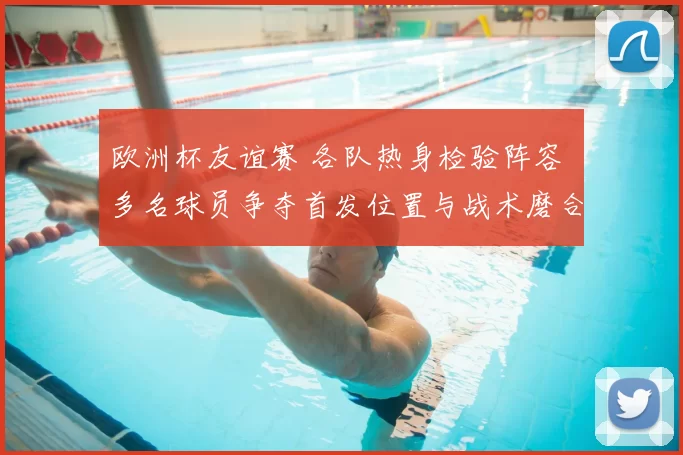 欧洲杯友谊赛 各队热身检验阵容 多名球员争夺首发位置与战术磨合