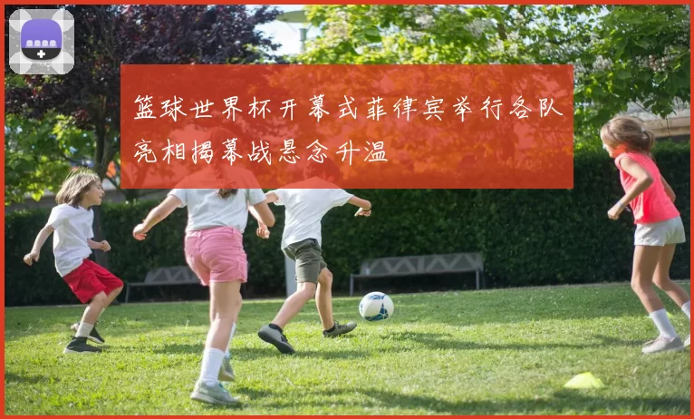 篮球世界杯开幕式菲律宾举行各队亮相揭幕战悬念升温