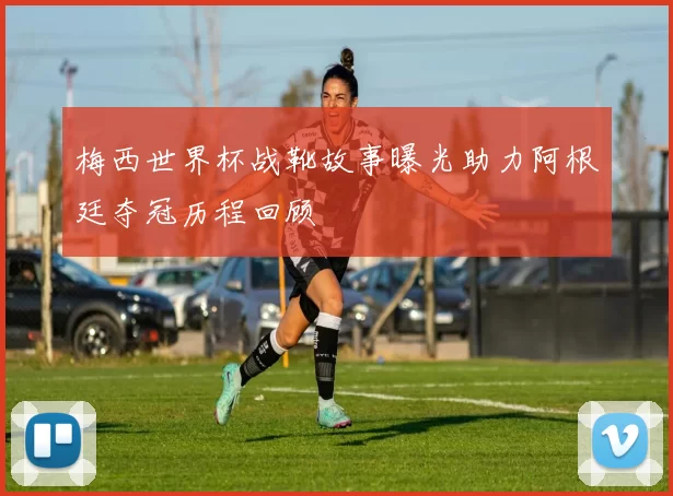 梅西世界杯战靴故事曝光助力阿根廷夺冠历程回顾