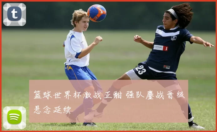 篮球世界杯激战正酣 强队鏖战晋级悬念延续