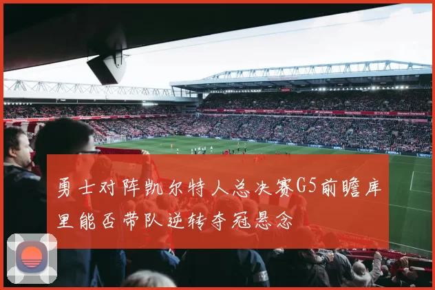 勇士对阵凯尔特人总决赛G5前瞻库里能否带队逆转夺冠悬念