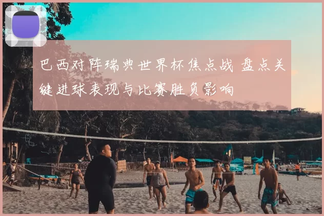 巴西对阵瑞典世界杯焦点战 盘点关键进球表现与比赛胜负影响