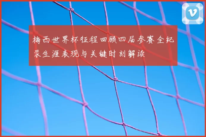 梅西世界杯征程回顾四届参赛全纪录生涯表现与关键时刻解读